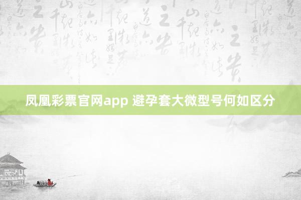 凤凰彩票官网app 避孕套大微型号何如区分