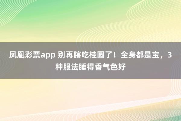 凤凰彩票app 别再瞎吃桂圆了！全身都是宝，3种服法睡得香气色好