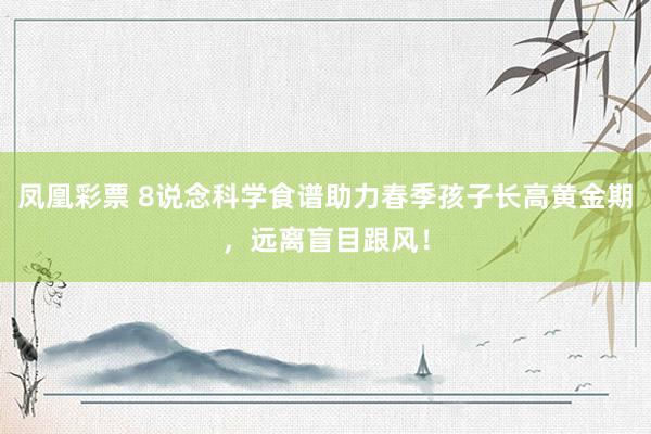 凤凰彩票 8说念科学食谱助力春季孩子长高黄金期，远离盲目跟风！