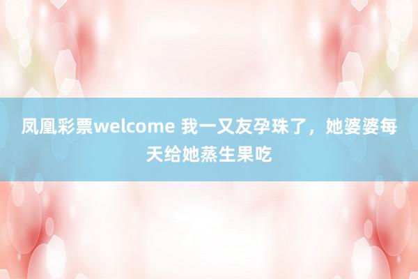凤凰彩票welcome 我一又友孕珠了，她婆婆每天给她蒸生果吃