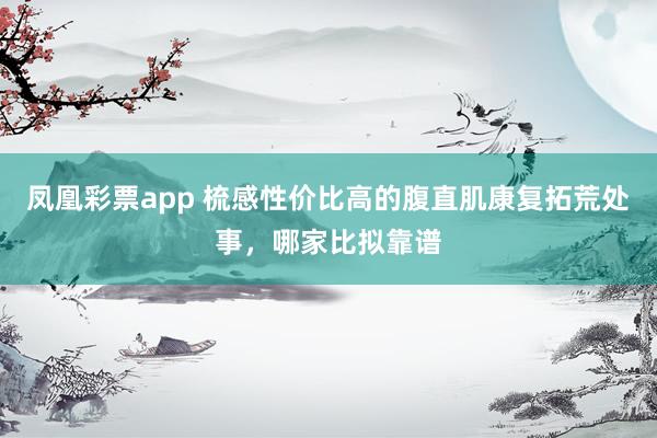 凤凰彩票app 梳感性价比高的腹直肌康复拓荒处事，哪家比拟靠谱