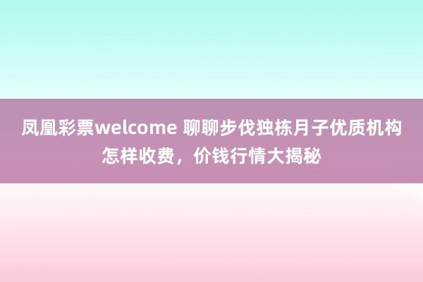 凤凰彩票welcome 聊聊步伐独栋月子优质机构怎样收费，价钱行情大揭秘