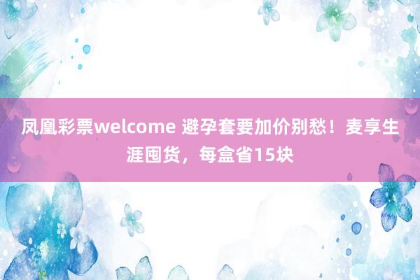 凤凰彩票welcome 避孕套要加价别愁！麦享生涯囤货，每盒省15块