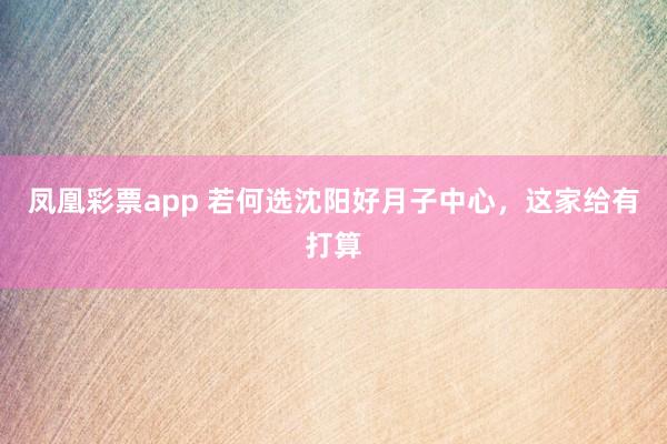 凤凰彩票app 若何选沈阳好月子中心，这家给有打算