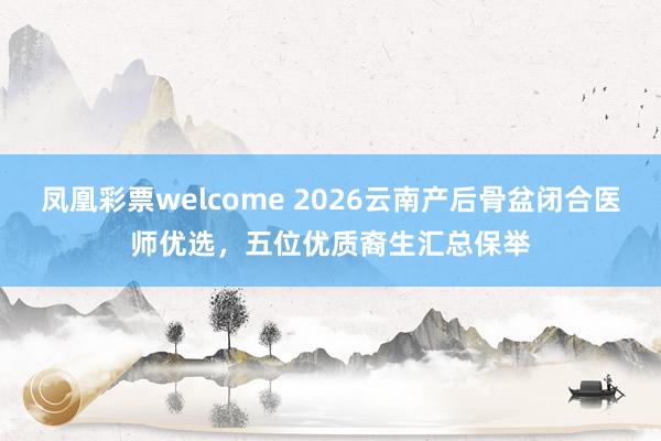 凤凰彩票welcome 2026云南产后骨盆闭合医师优选，五位优质裔生汇总保举