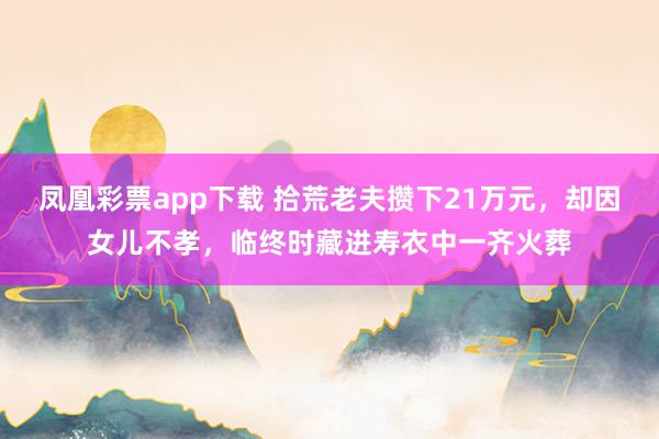 凤凰彩票app下载 拾荒老夫攒下21万元，却因女儿不孝，临终时藏进寿衣中一齐火葬