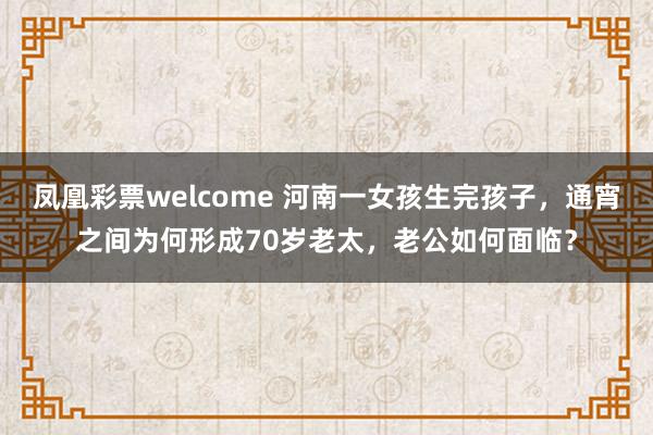 凤凰彩票welcome 河南一女孩生完孩子，通宵之间为何形成70岁老太，老公如何面临？