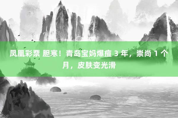 凤凰彩票 胆寒！青岛宝妈爆痘 3 年，崇尚 1 个月，皮肤变光滑