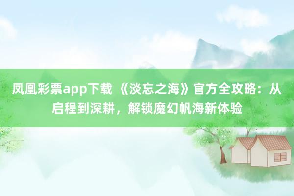 凤凰彩票app下载 《淡忘之海》官方全攻略：从启程到深耕，解锁魔幻帆海新体验