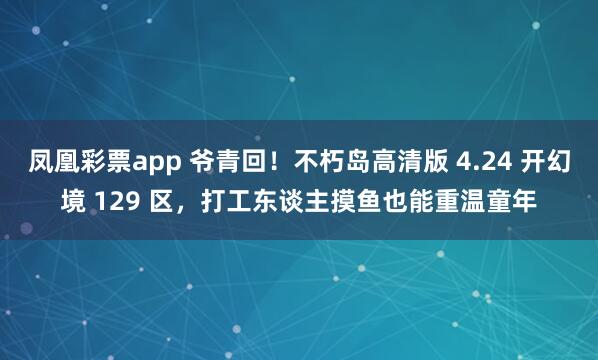 凤凰彩票app 爷青回！不朽岛高清版 4.24 开幻境 129 区，打工东谈主摸鱼也能重温童年