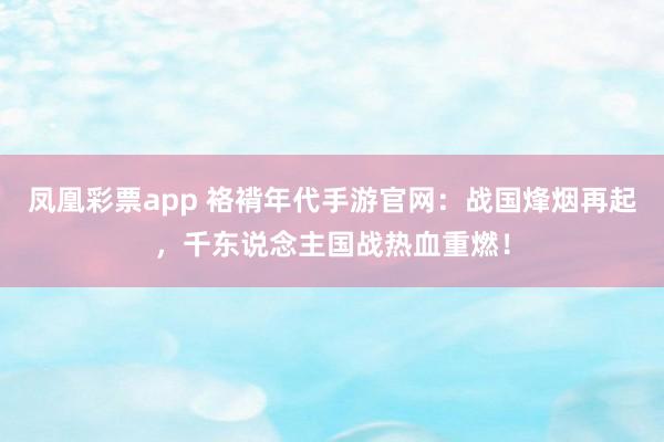 凤凰彩票app 袼褙年代手游官网：战国烽烟再起，千东说念主国战热血重燃！