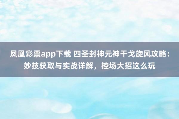 凤凰彩票app下载 四圣封神元神干戈旋风攻略：妙技获取与实战详解，控场大招这么玩