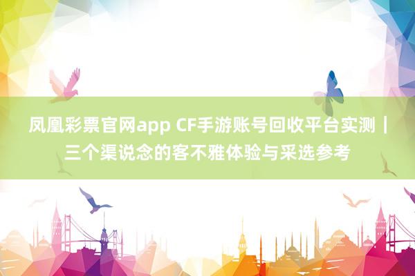 凤凰彩票官网app CF手游账号回收平台实测｜三个渠说念的客不雅体验与采选参考