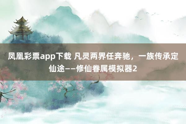 凤凰彩票app下载 凡灵两界任奔驰，一族传承定仙途——修仙眷属模拟器2