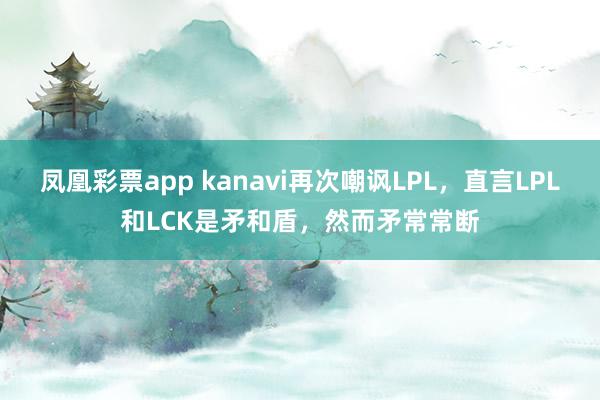 凤凰彩票app kanavi再次嘲讽LPL，直言LPL和LCK是矛和盾，然而矛常常断
