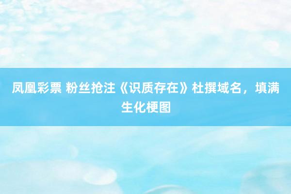 凤凰彩票 粉丝抢注《识质存在》杜撰域名，填满生化梗图