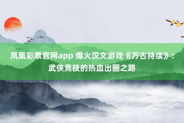 凤凰彩票官网app 爆火汉文游戏《万古持续》：武侠竞技的热血出圈之路