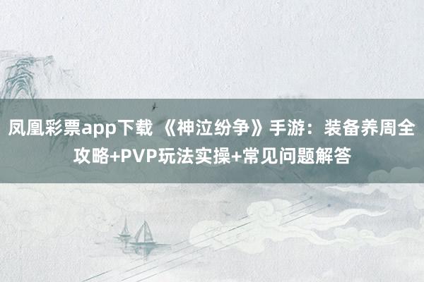 凤凰彩票app下载 《神泣纷争》手游：装备养周全攻略+PVP玩法实操+常见问题解答