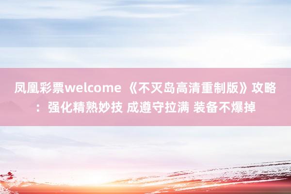 凤凰彩票welcome 《不灭岛高清重制版》攻略：强化精熟妙技 成遵守拉满 装备不爆掉