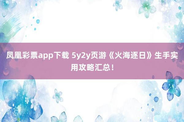 凤凰彩票app下载 5y2y页游《火海逐日》生手实用攻略汇总！