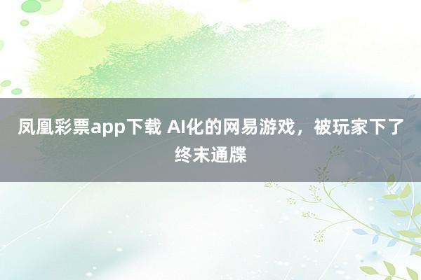 凤凰彩票app下载 AI化的网易游戏，被玩家下了终末通牒