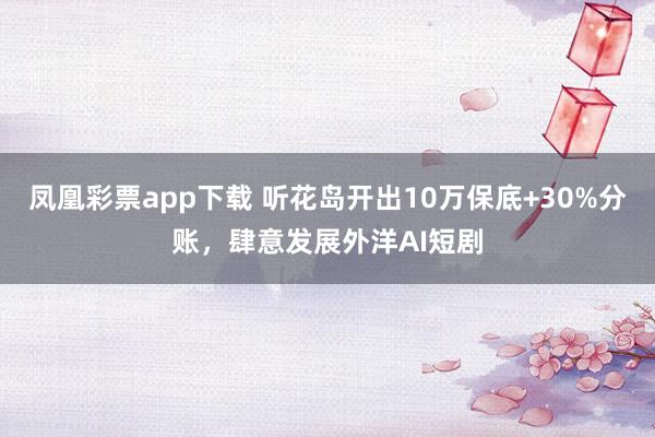 凤凰彩票app下载 听花岛开出10万保底+30%分账，肆意发展外洋AI短剧
