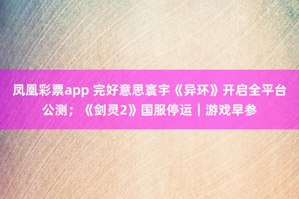 凤凰彩票app 完好意思寰宇《异环》开启全平台公测；《剑灵2》国服停运｜游戏早参
