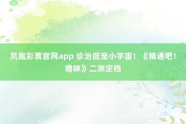 凤凰彩票官网app 诊治捉宠小宇宙！《精通吧！噜咪》二测定档