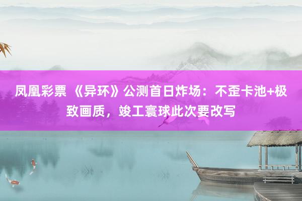 凤凰彩票 《异环》公测首日炸场：不歪卡池+极致画质，竣工寰球此次要改写