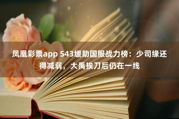 凤凰彩票app S43缓助国服战力榜：少司缘还得减弱，大禹挨刀后仍在一线