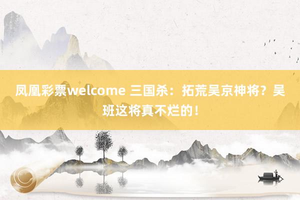 凤凰彩票welcome 三国杀：拓荒吴京神将？吴班这将真不烂的！
