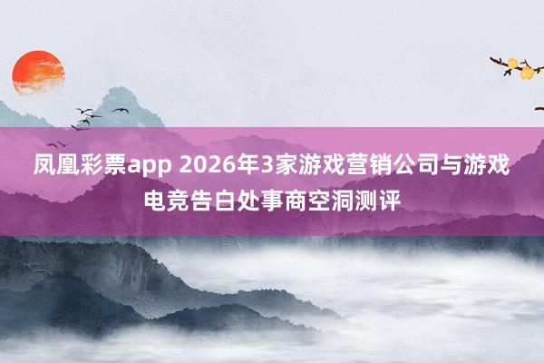 凤凰彩票app 2026年3家游戏营销公司与游戏电竞告白处事商空洞测评