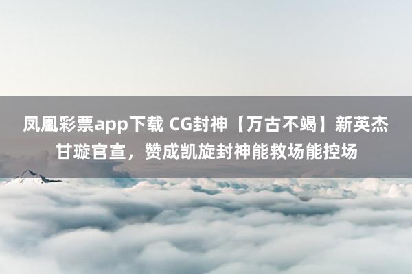 凤凰彩票app下载 CG封神【万古不竭】新英杰甘璇官宣，赞成凯旋封神能救场能控场
