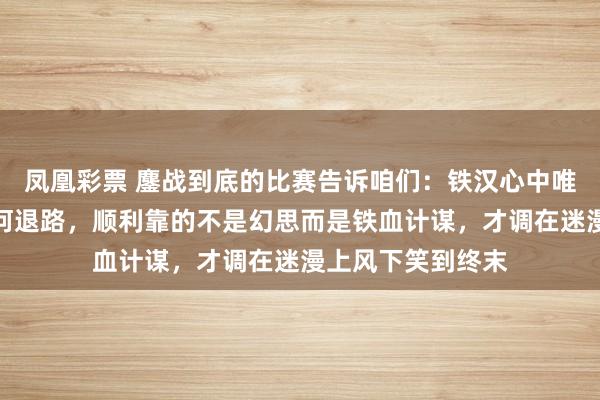 凤凰彩票 鏖战到底的比赛告诉咱们：铁汉心中唯有碾压，莫得任何退路，顺利靠的不是幻思而是铁血计谋，才调在迷漫上风下笑到终末