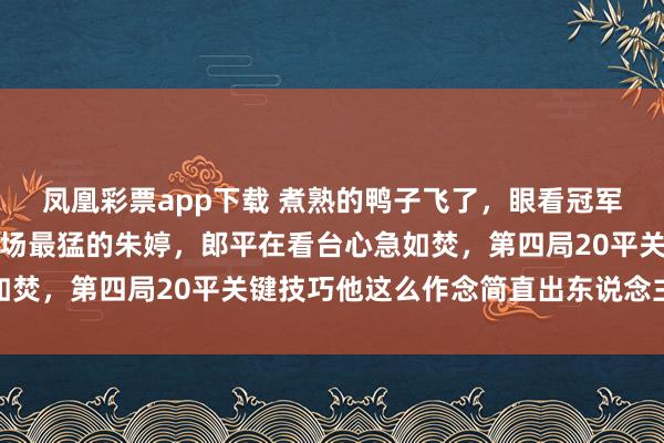 凤凰彩票app下载 煮熟的鸭子飞了，眼看冠军在望，他却亲手换下全场最猛的朱婷，郎平在看台心急如焚，第四局20平关键技巧他这么作念简直出东说念主料思