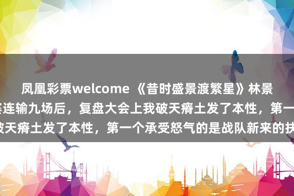 凤凰彩票welcome 《昔时盛景渡繁星》林景汐苏祁阳张初夏 战队比赛连输九场后，复盘大会上我破天瘠土发了本性，第一个承受怒气的是战队新来的扶植。