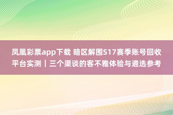 凤凰彩票app下载 暗区解围S17赛季账号回收平台实测｜三个渠谈的客不雅体验与遴选参考