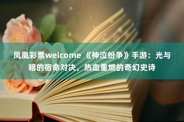 凤凰彩票welcome 《神泣纷争》手游：光与暗的宿命对决，热血重燃的奇幻史诗