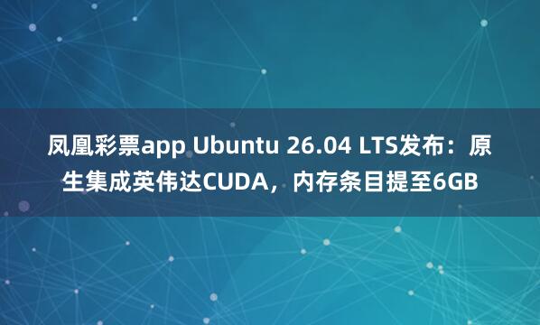 凤凰彩票app Ubuntu 26.04 LTS发布：原生集成英伟达CUDA，内存条目提至6GB
