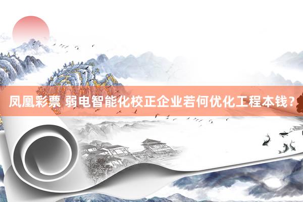 凤凰彩票 弱电智能化校正企业若何优化工程本钱？