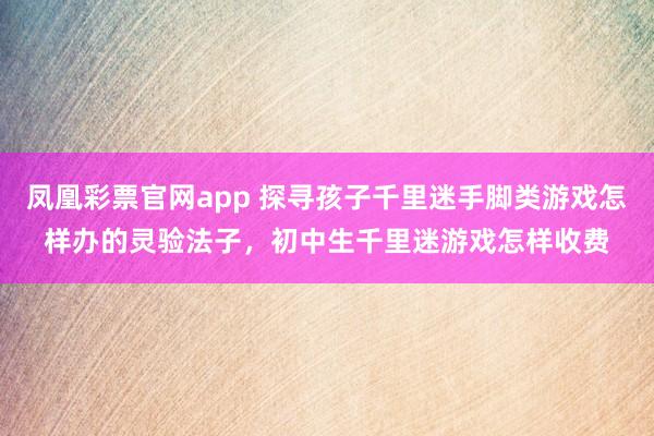 凤凰彩票官网app 探寻孩子千里迷手脚类游戏怎样办的灵验法子，初中生千里迷游戏怎样收费
