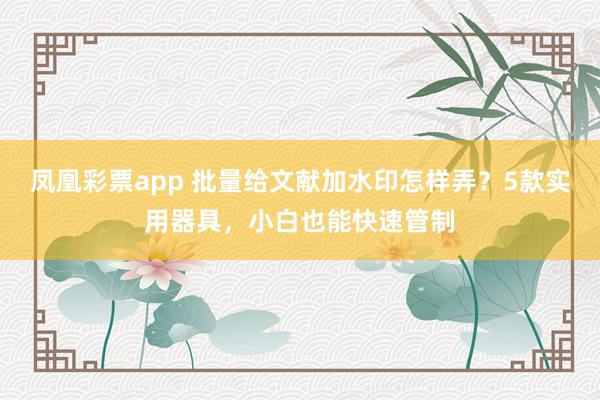 凤凰彩票app 批量给文献加水印怎样弄？5款实用器具，小白也能快速管制