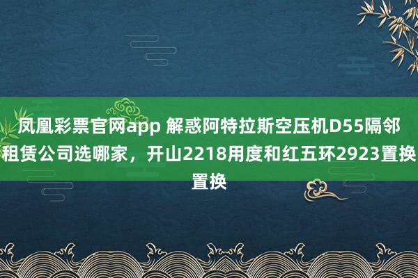 凤凰彩票官网app 解惑阿特拉斯空压机D55隔邻租赁公司选哪家，开山2218用度和红五环2923置换
