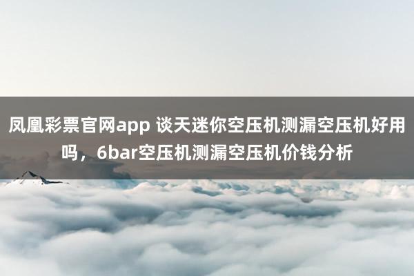 凤凰彩票官网app 谈天迷你空压机测漏空压机好用吗，6bar空压机测漏空压机价钱分析