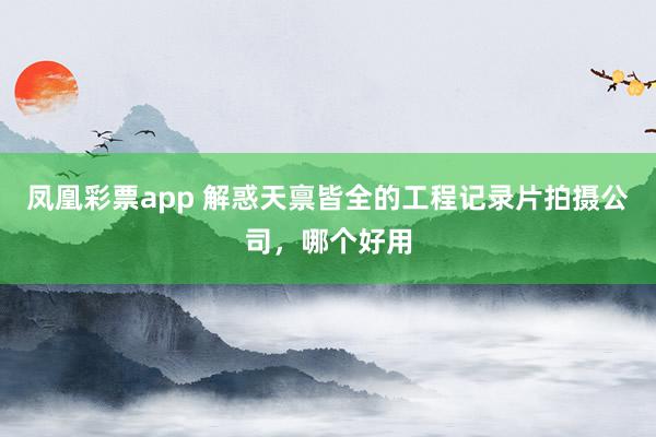 凤凰彩票app 解惑天禀皆全的工程记录片拍摄公司，哪个好用