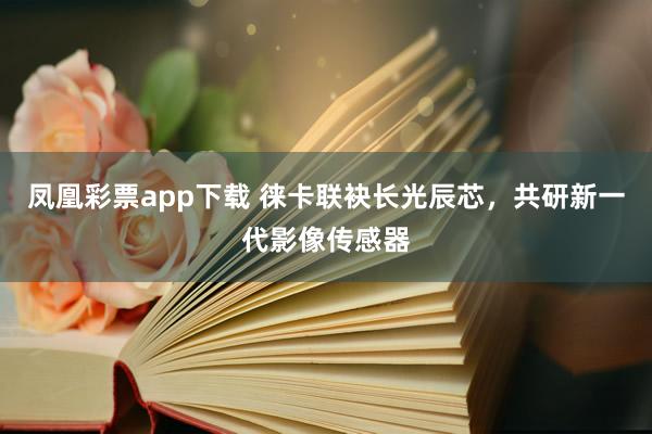 凤凰彩票app下载 徕卡联袂长光辰芯，共研新一代影像传感器