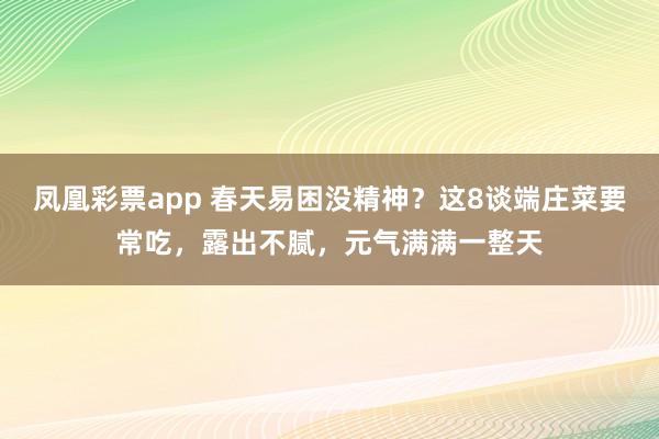 凤凰彩票app 春天易困没精神？这8谈端庄菜要常吃，露出不腻，元气满满一整天