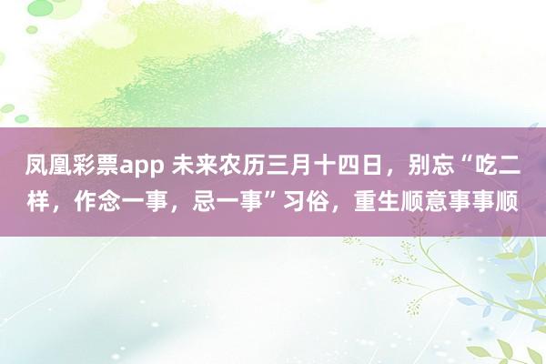 凤凰彩票app 未来农历三月十四日，别忘“吃二样，作念一事，忌一事”习俗，重生顺意事事顺