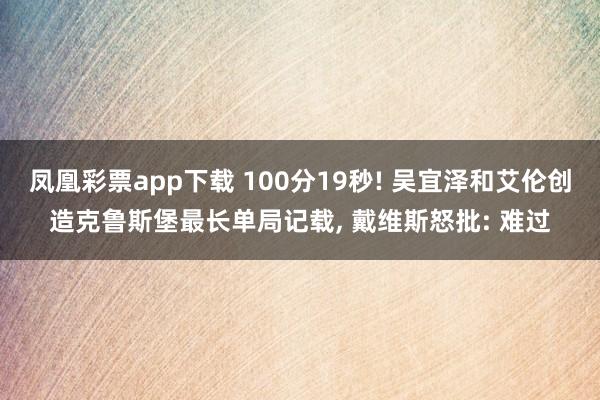 凤凰彩票app下载 100分19秒! 吴宜泽和艾伦创造克鲁斯堡最长单局记载， 戴维斯怒批: 难过