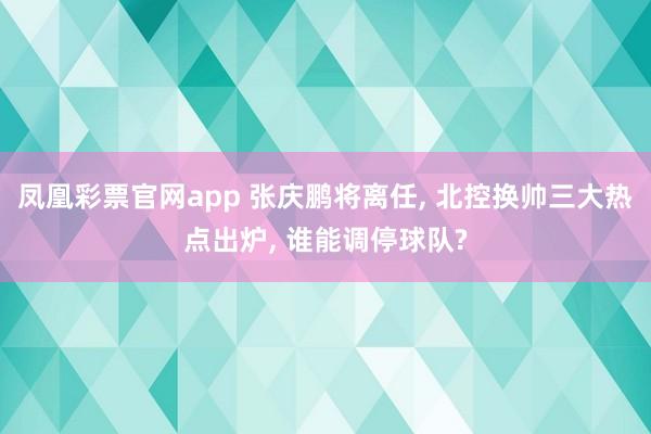 凤凰彩票官网app 张庆鹏将离任， 北控换帅三大热点出炉， 谁能调停球队?
